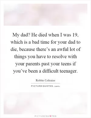 My dad? He died when I was 19, which is a bad time for your dad to die, because there’s an awful lot of things you have to resolve with your parents past your teens if you’ve been a difficult teenager Picture Quote #1