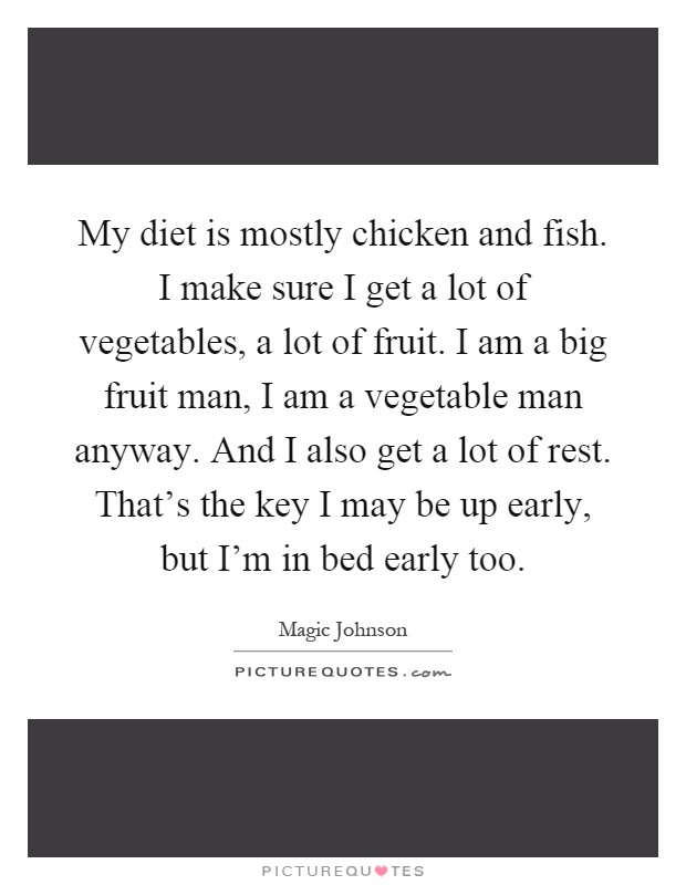 My diet is mostly chicken and fish. I make sure I get a lot of vegetables, a lot of fruit. I am a big fruit man, I am a vegetable man anyway. And I also get a lot of rest. That's the key I may be up early, but I'm in bed early too Picture Quote #1