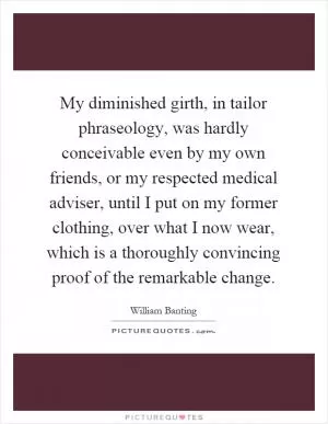 My diminished girth, in tailor phraseology, was hardly conceivable even by my own friends, or my respected medical adviser, until I put on my former clothing, over what I now wear, which is a thoroughly convincing proof of the remarkable change Picture Quote #1