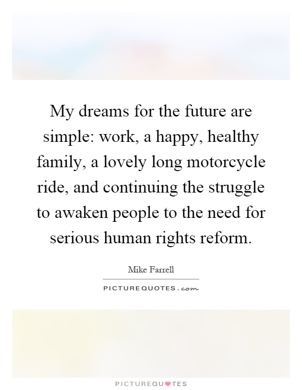 My dreams for the future are simple: work, a happy, healthy family, a lovely long motorcycle ride, and continuing the struggle to awaken people to the need for serious human rights reform Picture Quote #1