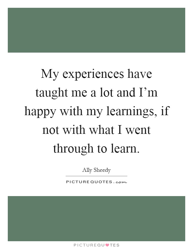 My experiences have taught me a lot and I'm happy with my learnings, if not with what I went through to learn Picture Quote #1