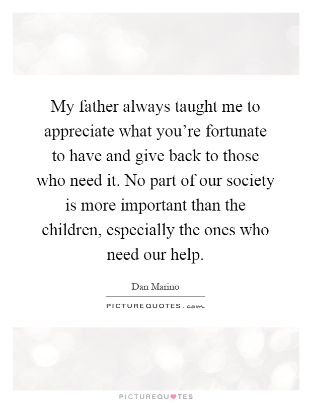 My father always taught me to appreciate what you're fortunate to have and give back to those who need it. No part of our society is more important than the children, especially the ones who need our help Picture Quote #1