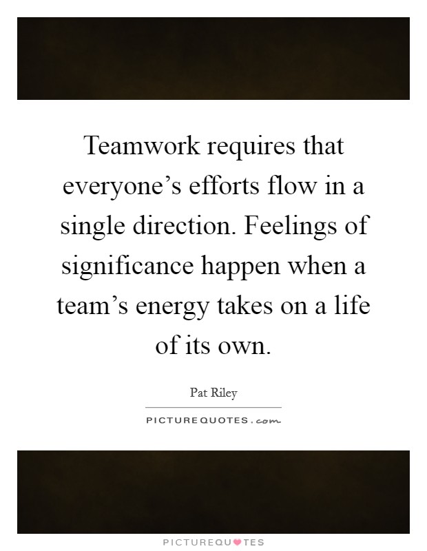 Teamwork requires that everyone's efforts flow in a single direction. Feelings of significance happen when a team's energy takes on a life of its own. Picture Quote #1