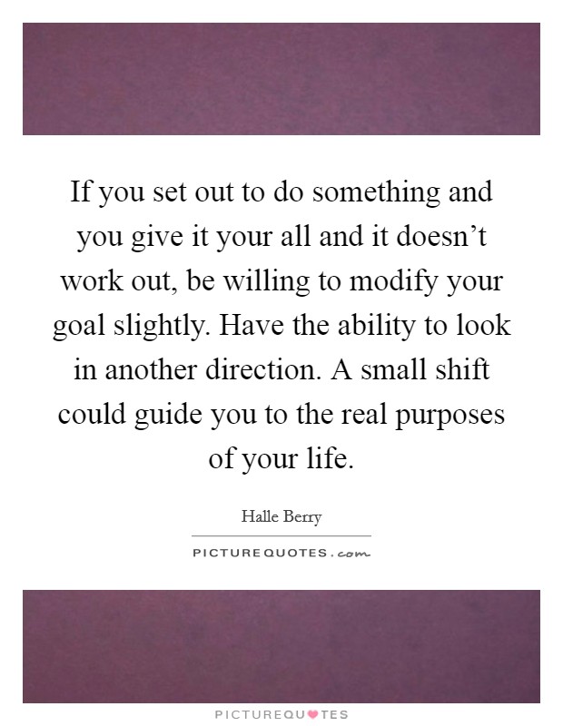 If you set out to do something and you give it your all and it doesn't work out, be willing to modify your goal slightly. Have the ability to look in another direction. A small shift could guide you to the real purposes of your life. Picture Quote #1