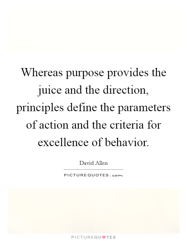 Whereas purpose provides the juice and the direction, principles define the parameters of action and the criteria for excellence of behavior. Picture Quote #1