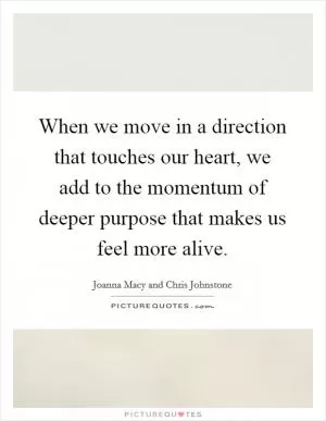 When we move in a direction that touches our heart, we add to the momentum of deeper purpose that makes us feel more alive Picture Quote #1