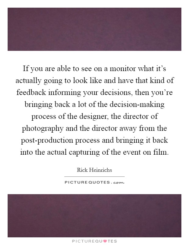 If you are able to see on a monitor what it's actually going to look like and have that kind of feedback informing your decisions, then you're bringing back a lot of the decision-making process of the designer, the director of photography and the director away from the post-production process and bringing it back into the actual capturing of the event on film. Picture Quote #1