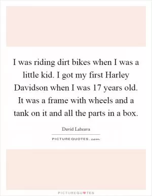 I was riding dirt bikes when I was a little kid. I got my first Harley Davidson when I was 17 years old. It was a frame with wheels and a tank on it and all the parts in a box Picture Quote #1