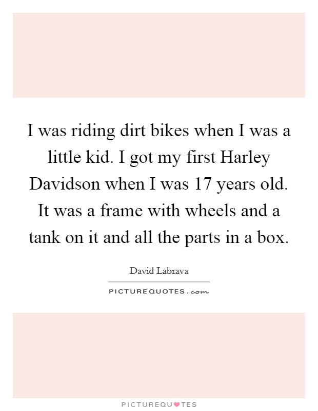 I was riding dirt bikes when I was a little kid. I got my first Harley Davidson when I was 17 years old. It was a frame with wheels and a tank on it and all the parts in a box. Picture Quote #1