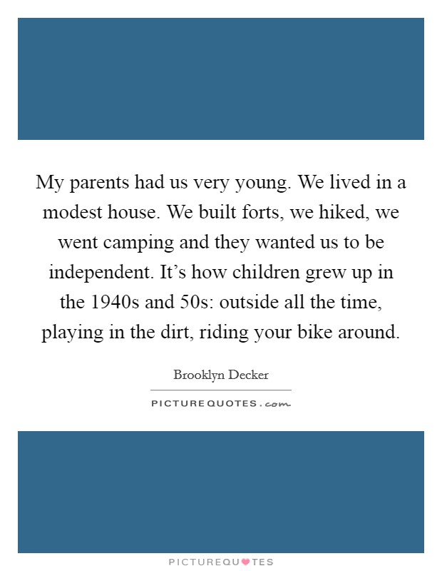 My parents had us very young. We lived in a modest house. We built forts, we hiked, we went camping and they wanted us to be independent. It's how children grew up in the 1940s and 50s: outside all the time, playing in the dirt, riding your bike around. Picture Quote #1