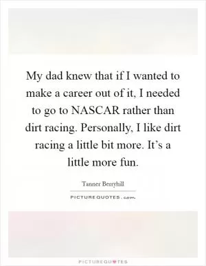 My dad knew that if I wanted to make a career out of it, I needed to go to NASCAR rather than dirt racing. Personally, I like dirt racing a little bit more. It’s a little more fun Picture Quote #1