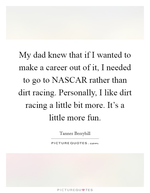 My dad knew that if I wanted to make a career out of it, I needed to go to NASCAR rather than dirt racing. Personally, I like dirt racing a little bit more. It's a little more fun. Picture Quote #1