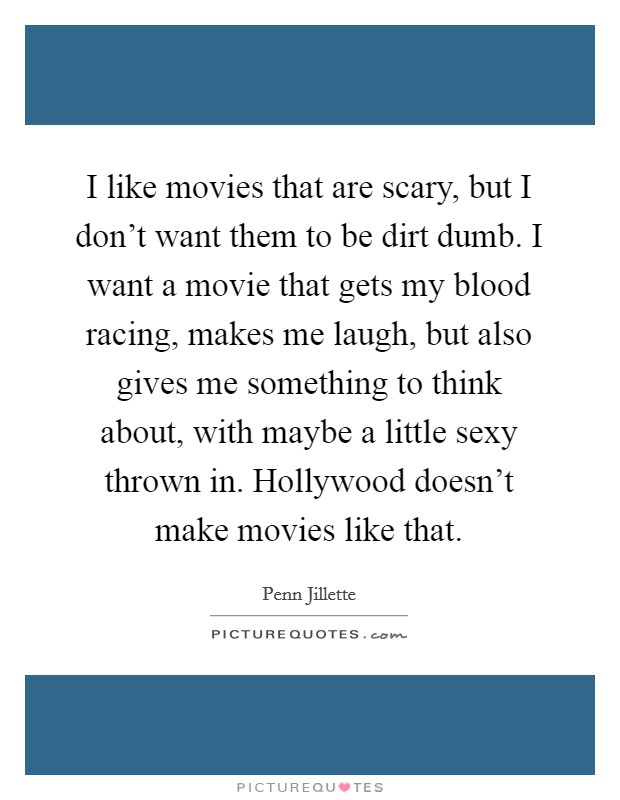 I like movies that are scary, but I don't want them to be dirt dumb. I want a movie that gets my blood racing, makes me laugh, but also gives me something to think about, with maybe a little sexy thrown in. Hollywood doesn't make movies like that. Picture Quote #1