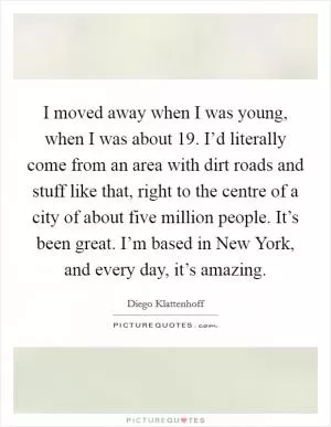 I moved away when I was young, when I was about 19. I’d literally come from an area with dirt roads and stuff like that, right to the centre of a city of about five million people. It’s been great. I’m based in New York, and every day, it’s amazing Picture Quote #1