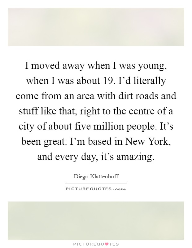 I moved away when I was young, when I was about 19. I'd literally come from an area with dirt roads and stuff like that, right to the centre of a city of about five million people. It's been great. I'm based in New York, and every day, it's amazing. Picture Quote #1