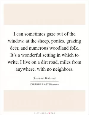 I can sometimes gaze out of the window, at the sheep, ponies, grazing deer, and numerous woodland folk. It’s a wonderful setting in which to write. I live on a dirt road, miles from anywhere, with no neighbors Picture Quote #1