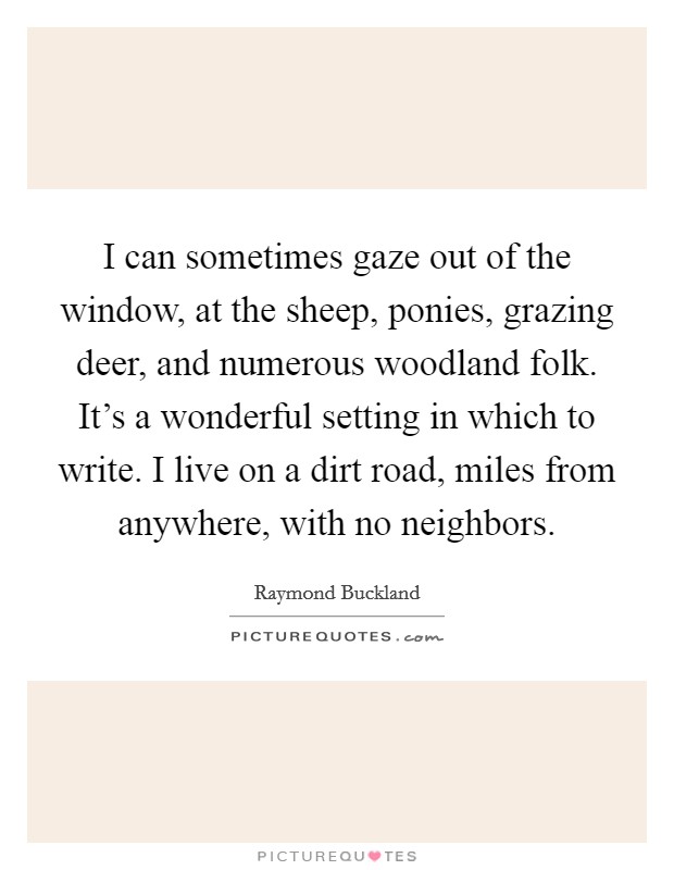 I can sometimes gaze out of the window, at the sheep, ponies, grazing deer, and numerous woodland folk. It's a wonderful setting in which to write. I live on a dirt road, miles from anywhere, with no neighbors. Picture Quote #1