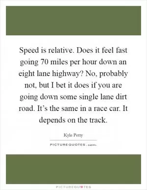 Speed is relative. Does it feel fast going 70 miles per hour down an eight lane highway? No, probably not, but I bet it does if you are going down some single lane dirt road. It’s the same in a race car. It depends on the track Picture Quote #1