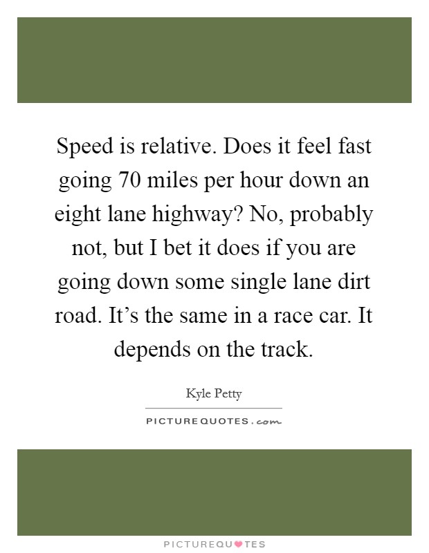 Speed is relative. Does it feel fast going 70 miles per hour down an eight lane highway? No, probably not, but I bet it does if you are going down some single lane dirt road. It's the same in a race car. It depends on the track. Picture Quote #1