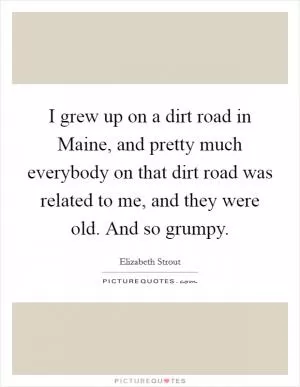 I grew up on a dirt road in Maine, and pretty much everybody on that dirt road was related to me, and they were old. And so grumpy Picture Quote #1