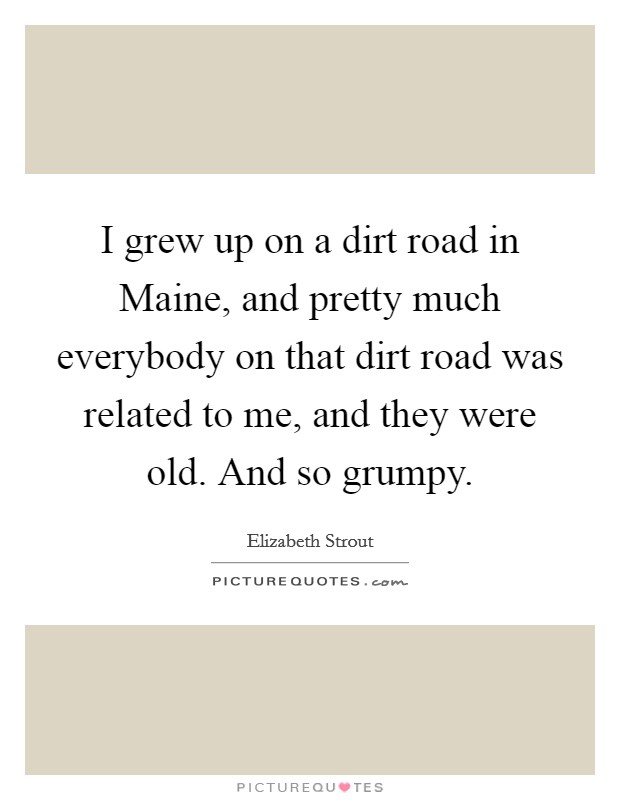 I grew up on a dirt road in Maine, and pretty much everybody on that dirt road was related to me, and they were old. And so grumpy. Picture Quote #1