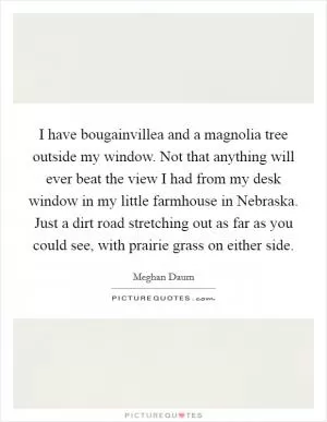I have bougainvillea and a magnolia tree outside my window. Not that anything will ever beat the view I had from my desk window in my little farmhouse in Nebraska. Just a dirt road stretching out as far as you could see, with prairie grass on either side Picture Quote #1