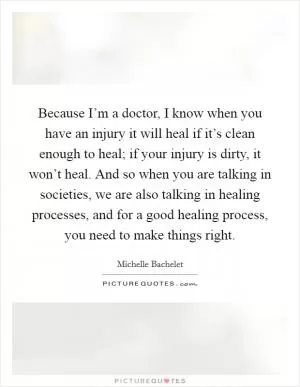 Because I’m a doctor, I know when you have an injury it will heal if it’s clean enough to heal; if your injury is dirty, it won’t heal. And so when you are talking in societies, we are also talking in healing processes, and for a good healing process, you need to make things right Picture Quote #1