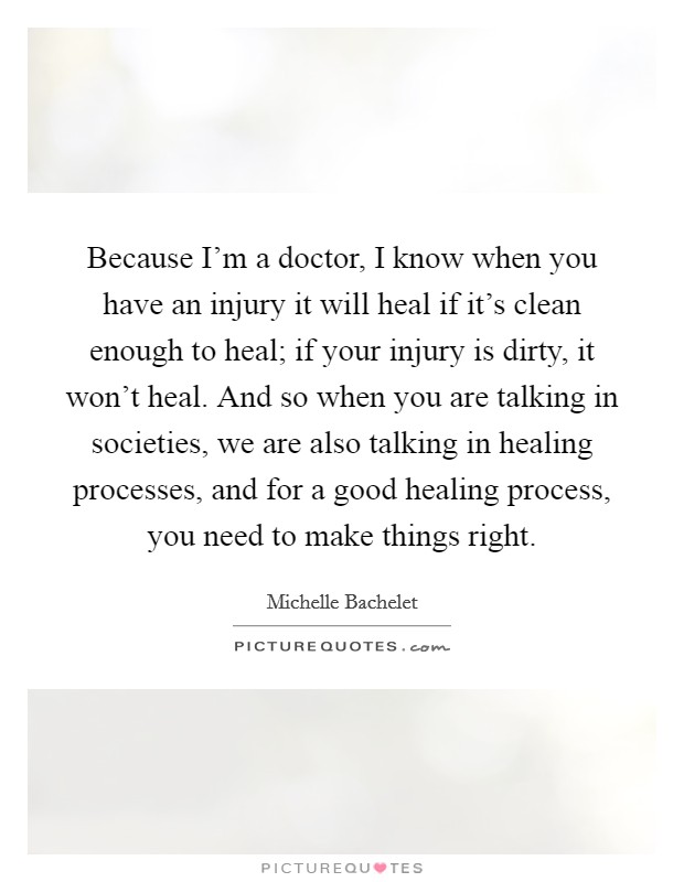 Because I'm a doctor, I know when you have an injury it will heal if it's clean enough to heal; if your injury is dirty, it won't heal. And so when you are talking in societies, we are also talking in healing processes, and for a good healing process, you need to make things right. Picture Quote #1