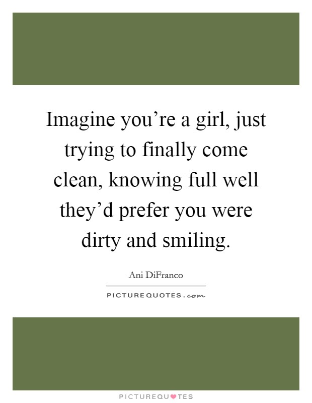 Imagine you're a girl, just trying to finally come clean, knowing full well they'd prefer you were dirty and smiling. Picture Quote #1