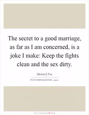 The secret to a good marriage, as far as I am concerned, is a joke I make: Keep the fights clean and the sex dirty Picture Quote #1
