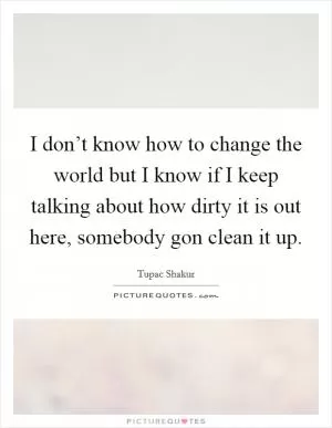 I don’t know how to change the world but I know if I keep talking about how dirty it is out here, somebody gon clean it up Picture Quote #1