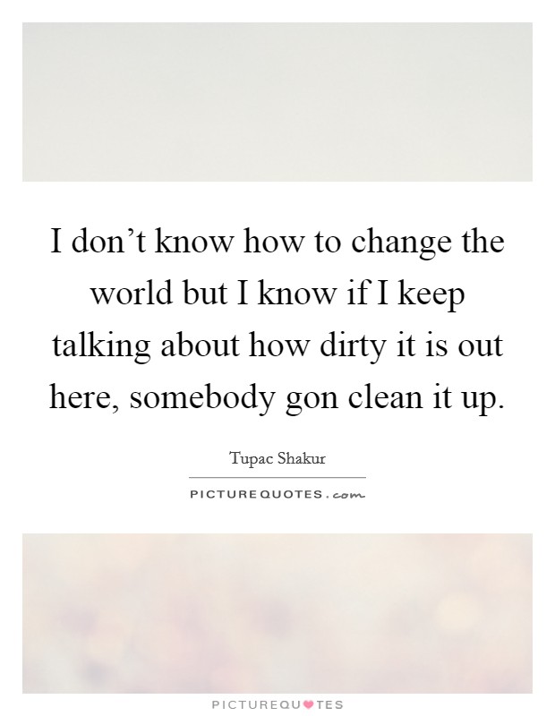 I don't know how to change the world but I know if I keep talking about how dirty it is out here, somebody gon clean it up. Picture Quote #1