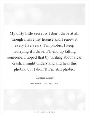 My dirty little secret is I don’t drive at all, though I have my license and I renew it every five years. I’m phobic. I keep worrying if I drive, I’ll end up killing someone. I hoped that by writing about a car crash, I might understand and heal this phobia, but I didn’t! I’m still phobic Picture Quote #1