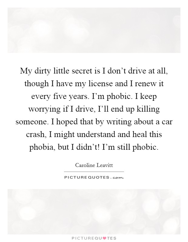 My dirty little secret is I don't drive at all, though I have my license and I renew it every five years. I'm phobic. I keep worrying if I drive, I'll end up killing someone. I hoped that by writing about a car crash, I might understand and heal this phobia, but I didn't! I'm still phobic. Picture Quote #1