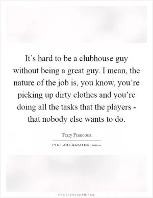 It’s hard to be a clubhouse guy without being a great guy. I mean, the nature of the job is, you know, you’re picking up dirty clothes and you’re doing all the tasks that the players - that nobody else wants to do Picture Quote #1