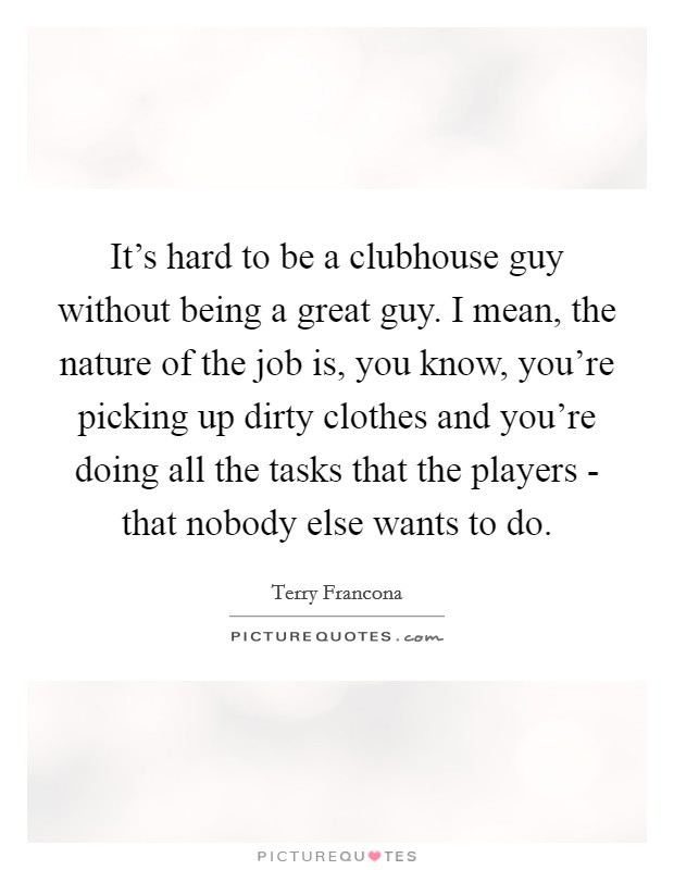 It's hard to be a clubhouse guy without being a great guy. I mean, the nature of the job is, you know, you're picking up dirty clothes and you're doing all the tasks that the players - that nobody else wants to do. Picture Quote #1