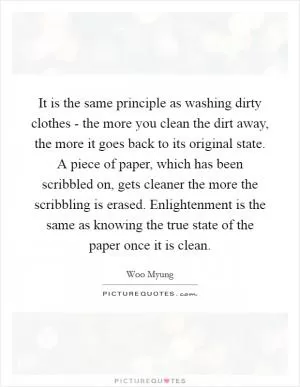 It is the same principle as washing dirty clothes - the more you clean the dirt away, the more it goes back to its original state. A piece of paper, which has been scribbled on, gets cleaner the more the scribbling is erased. Enlightenment is the same as knowing the true state of the paper once it is clean Picture Quote #1
