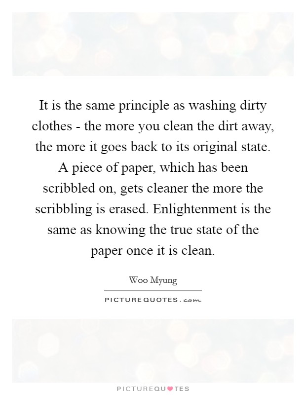 It is the same principle as washing dirty clothes - the more you clean the dirt away, the more it goes back to its original state. A piece of paper, which has been scribbled on, gets cleaner the more the scribbling is erased. Enlightenment is the same as knowing the true state of the paper once it is clean. Picture Quote #1