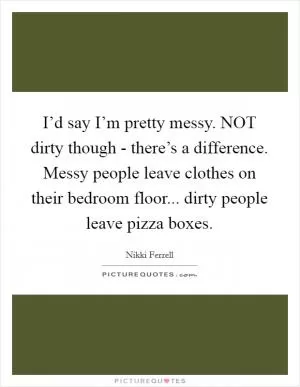 I’d say I’m pretty messy. NOT dirty though - there’s a difference. Messy people leave clothes on their bedroom floor... dirty people leave pizza boxes Picture Quote #1