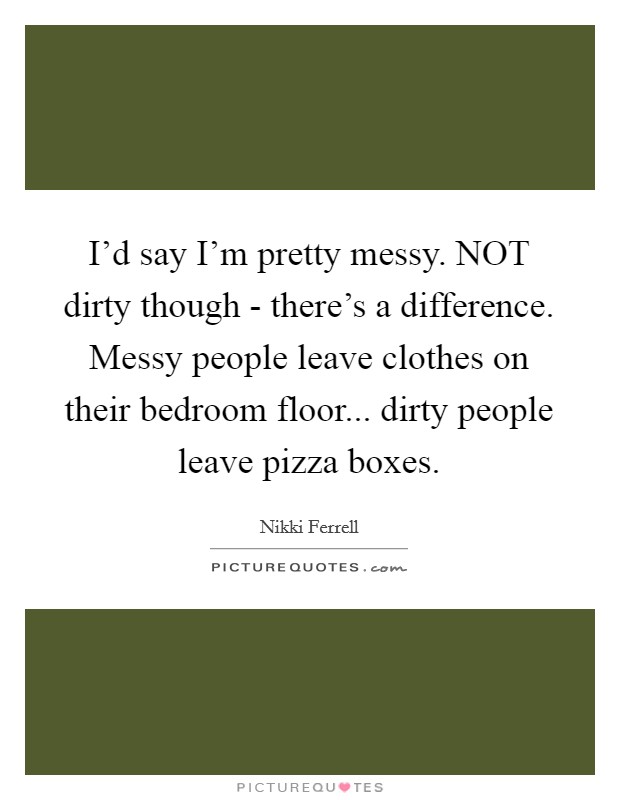 I'd say I'm pretty messy. NOT dirty though - there's a difference. Messy people leave clothes on their bedroom floor... dirty people leave pizza boxes. Picture Quote #1