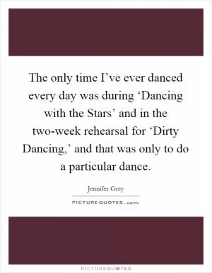 The only time I’ve ever danced every day was during ‘Dancing with the Stars’ and in the two-week rehearsal for ‘Dirty Dancing,’ and that was only to do a particular dance Picture Quote #1