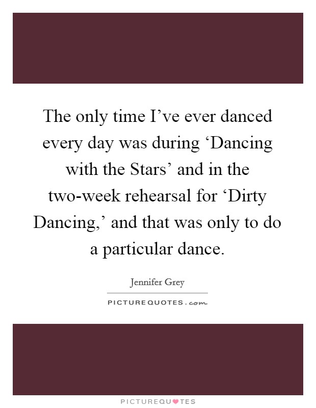 The only time I've ever danced every day was during ‘Dancing with the Stars' and in the two-week rehearsal for ‘Dirty Dancing,' and that was only to do a particular dance. Picture Quote #1