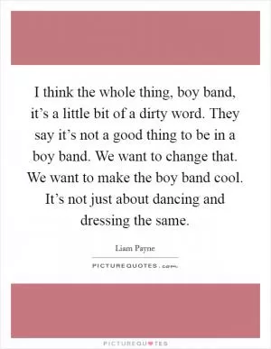 I think the whole thing, boy band, it’s a little bit of a dirty word. They say it’s not a good thing to be in a boy band. We want to change that. We want to make the boy band cool. It’s not just about dancing and dressing the same Picture Quote #1