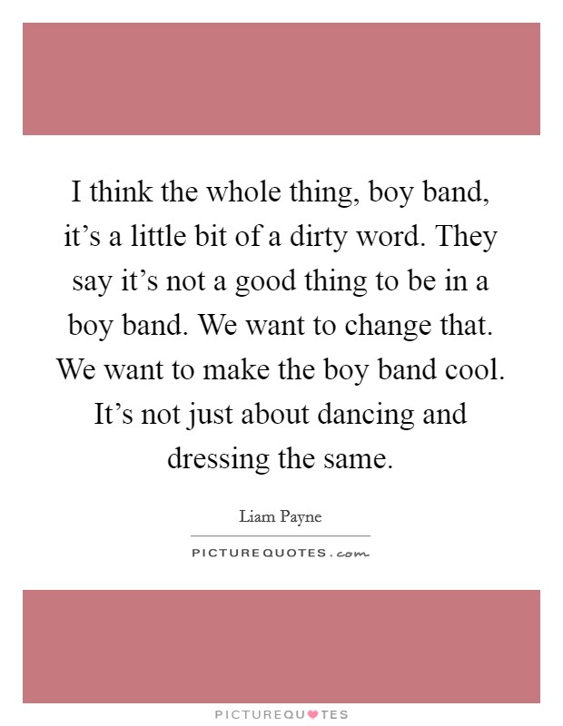 I think the whole thing, boy band, it's a little bit of a dirty word. They say it's not a good thing to be in a boy band. We want to change that. We want to make the boy band cool. It's not just about dancing and dressing the same. Picture Quote #1