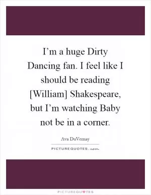 I’m a huge Dirty Dancing fan. I feel like I should be reading [William] Shakespeare, but I’m watching Baby not be in a corner Picture Quote #1