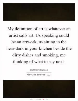 My definition of art is whatever an artist calls art. Us speaking could be an artwork, us sitting in the near-dark in your kitchen beside the dirty dishes and smoking, me thinking of what to say next Picture Quote #1