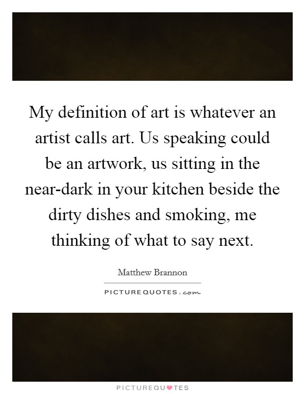 My definition of art is whatever an artist calls art. Us speaking could be an artwork, us sitting in the near-dark in your kitchen beside the dirty dishes and smoking, me thinking of what to say next. Picture Quote #1