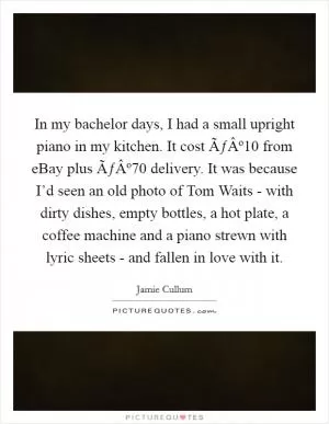 In my bachelor days, I had a small upright piano in my kitchen. It cost ÃƒÂº10 from eBay plus ÃƒÂº70 delivery. It was because I’d seen an old photo of Tom Waits - with dirty dishes, empty bottles, a hot plate, a coffee machine and a piano strewn with lyric sheets - and fallen in love with it Picture Quote #1