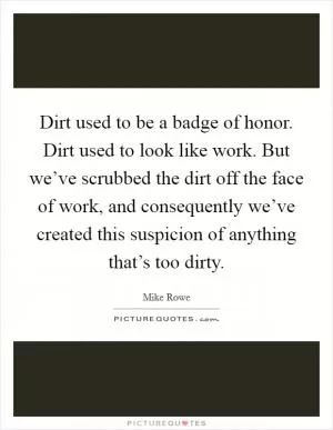 Dirt used to be a badge of honor. Dirt used to look like work. But we’ve scrubbed the dirt off the face of work, and consequently we’ve created this suspicion of anything that’s too dirty Picture Quote #1