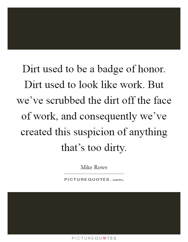 Dirt used to be a badge of honor. Dirt used to look like work. But we've scrubbed the dirt off the face of work, and consequently we've created this suspicion of anything that's too dirty. Picture Quote #1